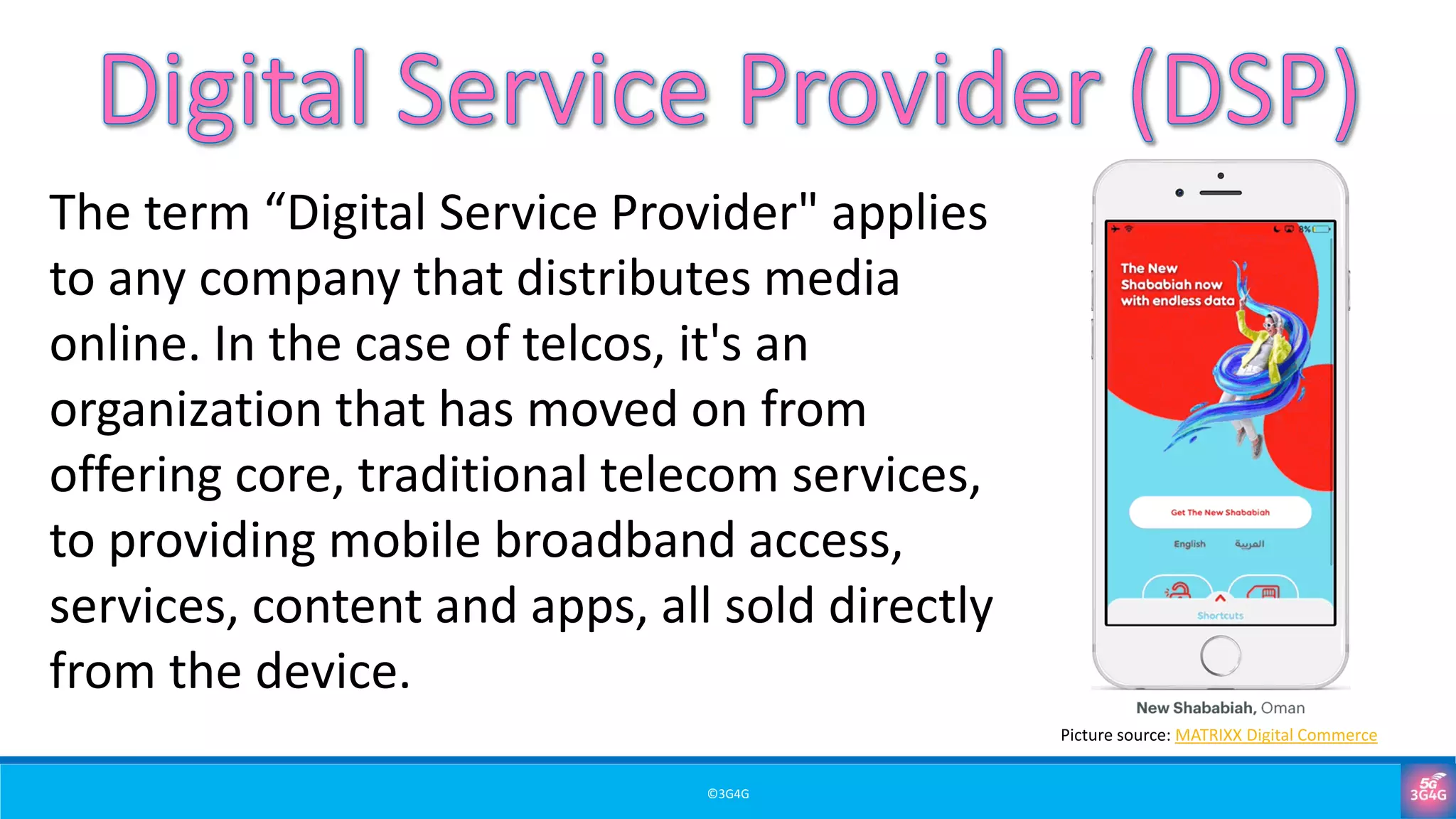 ©3G4G
The term “Digital Service Provider" applies
to any company that distributes media
online. In the case of telcos, it's an
organization that has moved on from
offering core, traditional telecom services,
to providing mobile broadband access,
services, content and apps, all sold directly
from the device.
Picture source: MATRIXX Digital Commerce
 