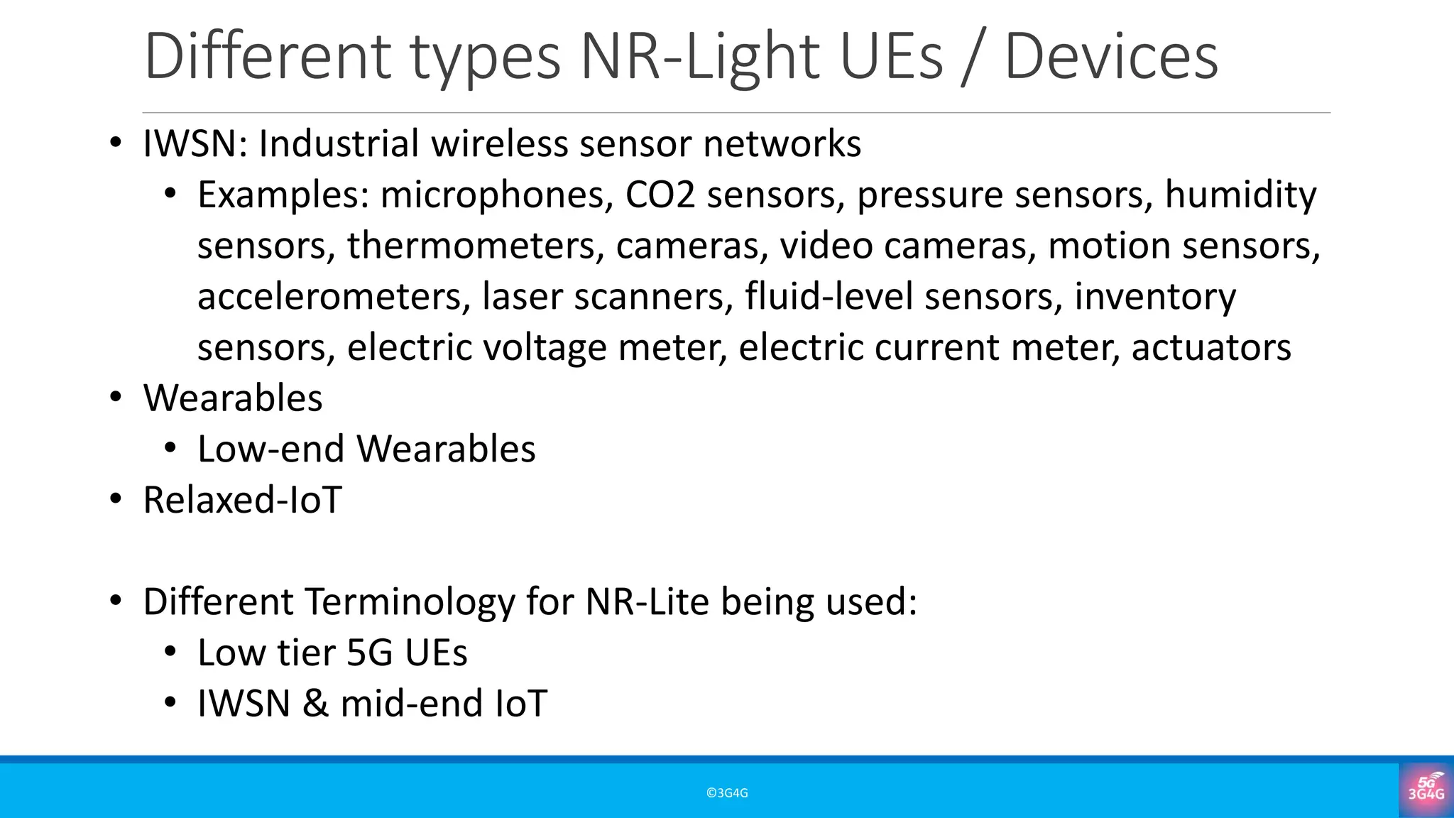 Different types NR-Light UEs / Devices
©3G4G
• IWSN: Industrial wireless sensor networks
• Examples: microphones, CO2 sensors, pressure sensors, humidity
sensors, thermometers, cameras, video cameras, motion sensors,
accelerometers, laser scanners, fluid-level sensors, inventory
sensors, electric voltage meter, electric current meter, actuators
• Wearables
• Low-end Wearables
• Relaxed-IoT
• Different Terminology for NR-Lite being used:
• Low tier 5G UEs
• IWSN & mid-end IoT
 