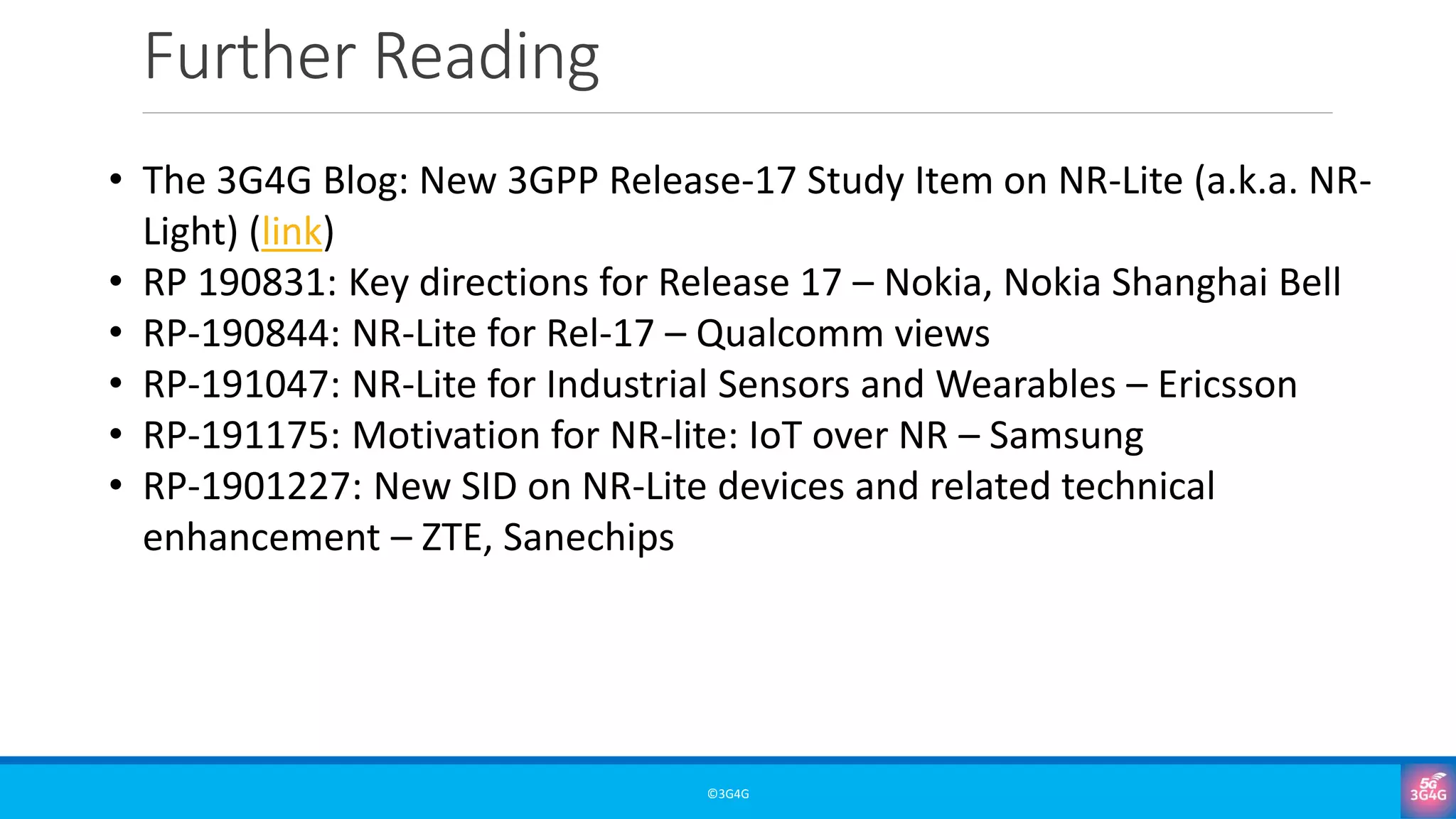 Further Reading
©3G4G
• The 3G4G Blog: New 3GPP Release-17 Study Item on NR-Lite (a.k.a. NR-
Light) (link)
• RP 190831: Key directions for Release 17 – Nokia, Nokia Shanghai Bell
• RP-190844: NR-Lite for Rel-17 – Qualcomm views
• RP-191047: NR-Lite for Industrial Sensors and Wearables – Ericsson
• RP-191175: Motivation for NR-lite: IoT over NR – Samsung
• RP-1901227: New SID on NR-Lite devices and related technical
enhancement – ZTE, Sanechips
 