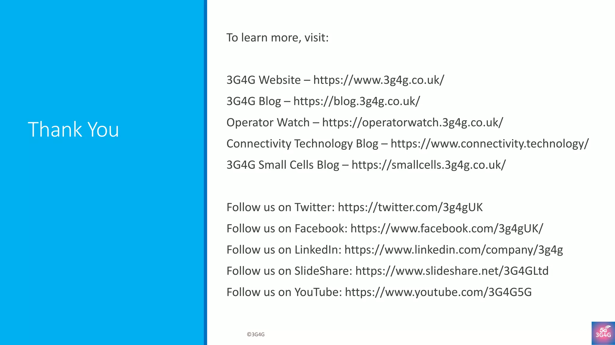 Thank You
To learn more, visit:
3G4G Website – https://www.3g4g.co.uk/
3G4G Blog – https://blog.3g4g.co.uk/
Operator Watch – https://operatorwatch.3g4g.co.uk/
Connectivity Technology Blog – https://www.connectivity.technology/
3G4G Small Cells Blog – https://smallcells.3g4g.co.uk/
Follow us on Twitter: https://twitter.com/3g4gUK
Follow us on Facebook: https://www.facebook.com/3g4gUK/
Follow us on LinkedIn: https://www.linkedin.com/company/3g4g
Follow us on SlideShare: https://www.slideshare.net/3G4GLtd
Follow us on YouTube: https://www.youtube.com/3G4G5G
©3G4G
 