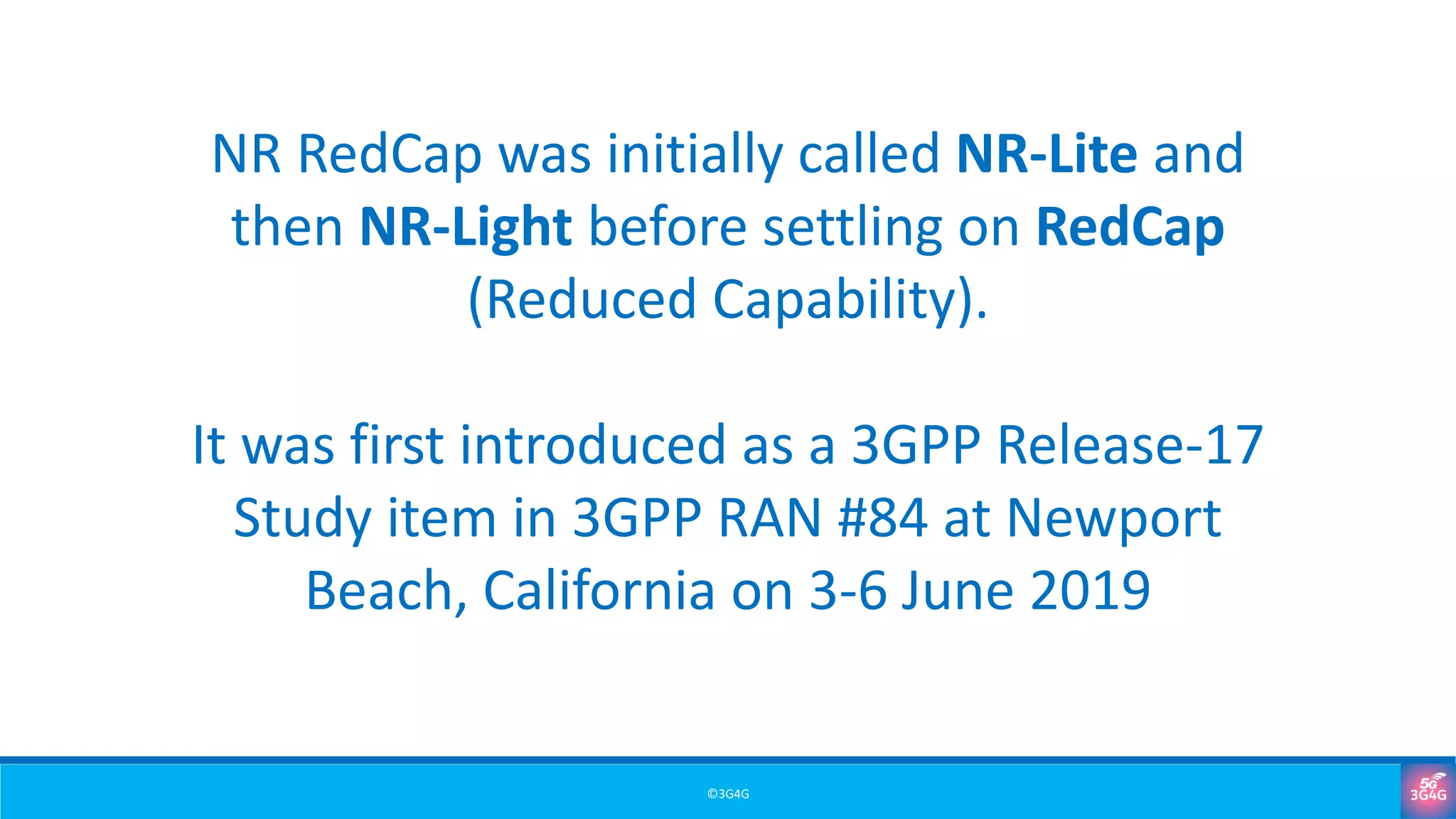 ©3G4G
NR RedCap was initially called NR-Lite and
then NR-Light before settling on RedCap
(Reduced Capability).
It was first introduced as a 3GPP Release-17
Study item in 3GPP RAN #84 at Newport
Beach, California on 3-6 June 2019
 