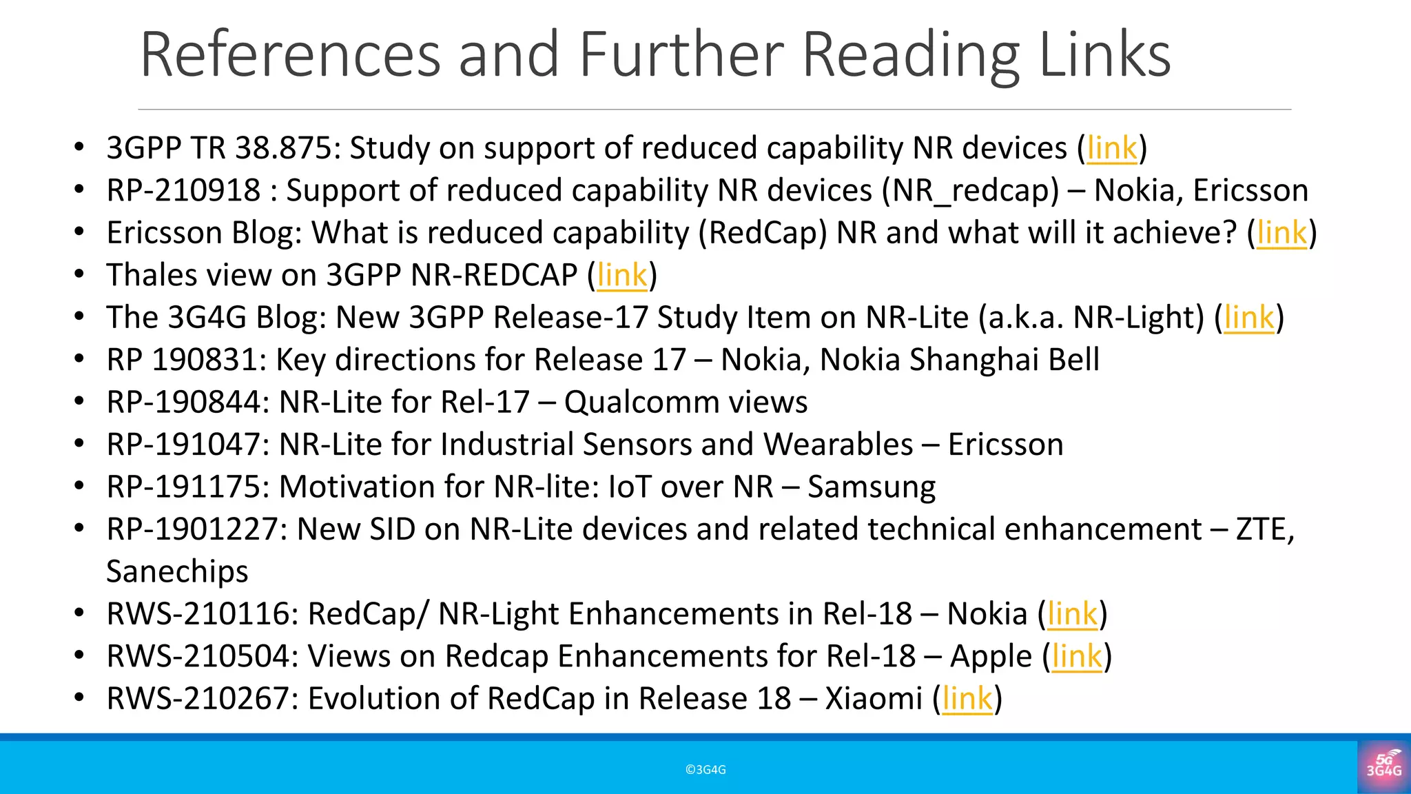References and Further Reading Links
©3G4G
• 3GPP TR 38.875: Study on support of reduced capability NR devices (link)
• RP-210918 : Support of reduced capability NR devices (NR_redcap) – Nokia, Ericsson
• Ericsson Blog: What is reduced capability (RedCap) NR and what will it achieve? (link)
• Thales view on 3GPP NR-REDCAP (link)
• The 3G4G Blog: New 3GPP Release-17 Study Item on NR-Lite (a.k.a. NR-Light) (link)
• RP 190831: Key directions for Release 17 – Nokia, Nokia Shanghai Bell
• RP-190844: NR-Lite for Rel-17 – Qualcomm views
• RP-191047: NR-Lite for Industrial Sensors and Wearables – Ericsson
• RP-191175: Motivation for NR-lite: IoT over NR – Samsung
• RP-1901227: New SID on NR-Lite devices and related technical enhancement – ZTE,
Sanechips
• RWS-210116: RedCap/ NR-Light Enhancements in Rel-18 – Nokia (link)
• RWS-210504: Views on Redcap Enhancements for Rel-18 – Apple (link)
• RWS-210267: Evolution of RedCap in Release 18 – Xiaomi (link)
 