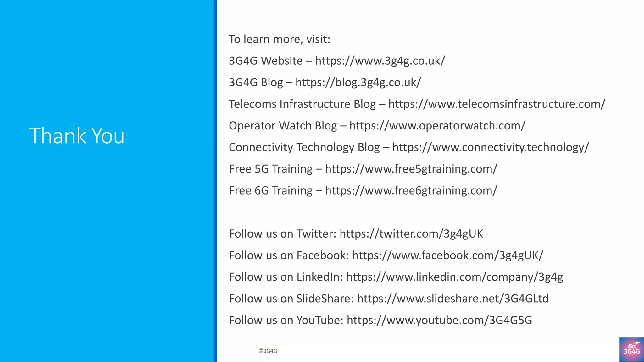 Thank You
To learn more, visit:
3G4G Website – https://www.3g4g.co.uk/
3G4G Blog – https://blog.3g4g.co.uk/
Telecoms Infrastructure Blog – https://www.telecomsinfrastructure.com/
Operator Watch Blog – https://www.operatorwatch.com/
Connectivity Technology Blog – https://www.connectivity.technology/
Free 5G Training – https://www.free5gtraining.com/
Free 6G Training – https://www.free6gtraining.com/
Follow us on Twitter: https://twitter.com/3g4gUK
Follow us on Facebook: https://www.facebook.com/3g4gUK/
Follow us on LinkedIn: https://www.linkedin.com/company/3g4g
Follow us on SlideShare: https://www.slideshare.net/3G4GLtd
Follow us on YouTube: https://www.youtube.com/3G4G5G
©3G4G
 