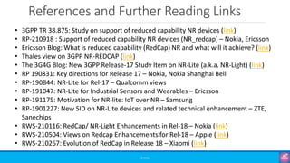 References and Further Reading Links
©3G4G
• 3GPP TR 38.875: Study on support of reduced capability NR devices (link)
• RP-210918 : Support of reduced capability NR devices (NR_redcap) – Nokia, Ericsson
• Ericsson Blog: What is reduced capability (RedCap) NR and what will it achieve? (link)
• Thales view on 3GPP NR-REDCAP (link)
• The 3G4G Blog: New 3GPP Release-17 Study Item on NR-Lite (a.k.a. NR-Light) (link)
• RP 190831: Key directions for Release 17 – Nokia, Nokia Shanghai Bell
• RP-190844: NR-Lite for Rel-17 – Qualcomm views
• RP-191047: NR-Lite for Industrial Sensors and Wearables – Ericsson
• RP-191175: Motivation for NR-lite: IoT over NR – Samsung
• RP-1901227: New SID on NR-Lite devices and related technical enhancement – ZTE,
Sanechips
• RWS-210116: RedCap/ NR-Light Enhancements in Rel-18 – Nokia (link)
• RWS-210504: Views on Redcap Enhancements for Rel-18 – Apple (link)
• RWS-210267: Evolution of RedCap in Release 18 – Xiaomi (link)
 