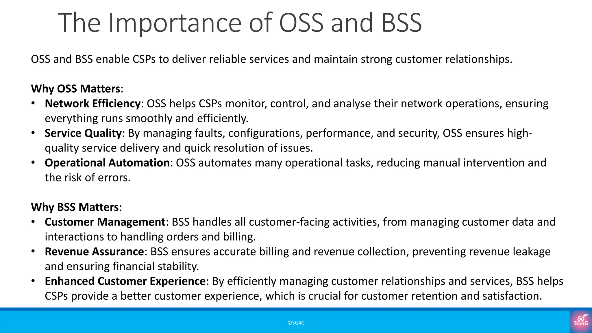 The Importance of OSS and BSS
©3G4G
OSS and BSS enable CSPs to deliver reliable services and maintain strong customer relationships.
Why OSS Matters:
• Network Efficiency: OSS helps CSPs monitor, control, and analyse their network operations, ensuring
everything runs smoothly and efficiently.
• Service Quality: By managing faults, configurations, performance, and security, OSS ensures high-
quality service delivery and quick resolution of issues.
• Operational Automation: OSS automates many operational tasks, reducing manual intervention and
the risk of errors.
Why BSS Matters:
• Customer Management: BSS handles all customer-facing activities, from managing customer data and
interactions to handling orders and billing.
• Revenue Assurance: BSS ensures accurate billing and revenue collection, preventing revenue leakage
and ensuring financial stability.
• Enhanced Customer Experience: By efficiently managing customer relationships and services, BSS helps
CSPs provide a better customer experience, which is crucial for customer retention and satisfaction.
 
