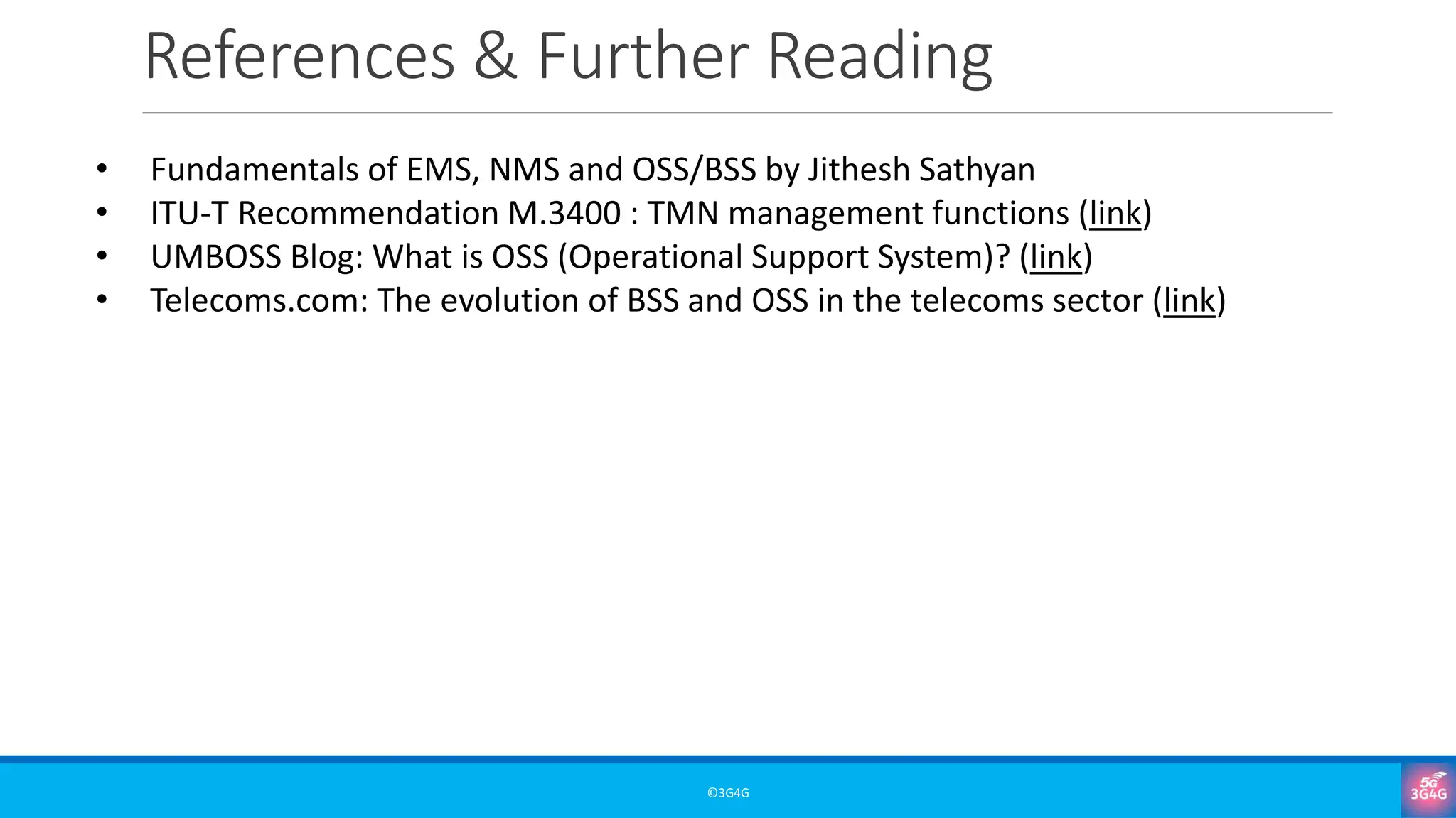 References & Further Reading
©3G4G
• Fundamentals of EMS, NMS and OSS/BSS by Jithesh Sathyan
• ITU-T Recommendation M.3400 : TMN management functions (link)
• UMBOSS Blog: What is OSS (Operational Support System)? (link)
• Telecoms.com: The evolution of BSS and OSS in the telecoms sector (link)
 