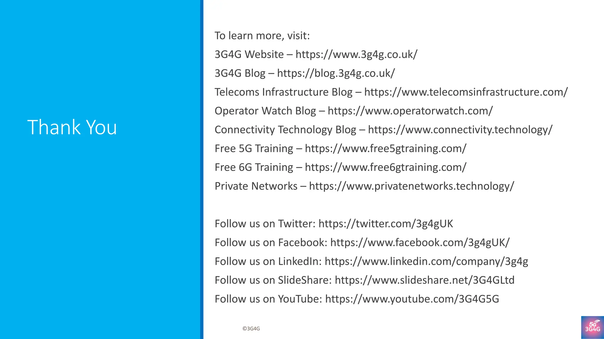 Thank You
To learn more, visit:
3G4G Website – https://www.3g4g.co.uk/
3G4G Blog – https://blog.3g4g.co.uk/
Telecoms Infrastructure Blog – https://www.telecomsinfrastructure.com/
Operator Watch Blog – https://www.operatorwatch.com/
Connectivity Technology Blog – https://www.connectivity.technology/
Free 5G Training – https://www.free5gtraining.com/
Free 6G Training – https://www.free6gtraining.com/
Private Networks – https://www.privatenetworks.technology/
Follow us on Twitter: https://twitter.com/3g4gUK
Follow us on Facebook: https://www.facebook.com/3g4gUK/
Follow us on LinkedIn: https://www.linkedin.com/company/3g4g
Follow us on SlideShare: https://www.slideshare.net/3G4GLtd
Follow us on YouTube: https://www.youtube.com/3G4G5G
©3G4G
 