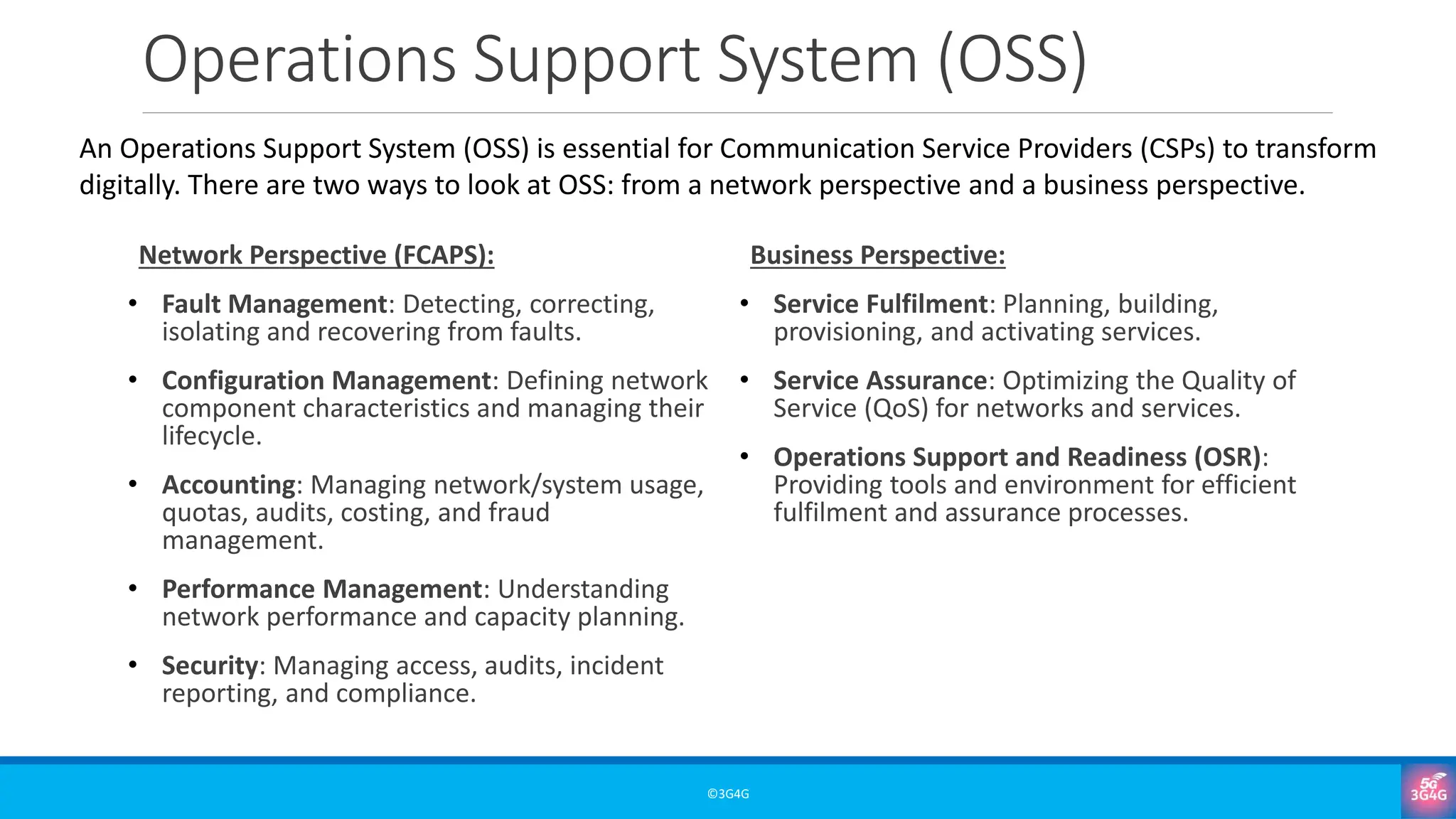 Operations Support System (OSS)
Network Perspective (FCAPS):
• Fault Management: Detecting, correcting,
isolating and recovering from faults.
• Configuration Management: Defining network
component characteristics and managing their
lifecycle.
• Accounting: Managing network/system usage,
quotas, audits, costing, and fraud
management.
• Performance Management: Understanding
network performance and capacity planning.
• Security: Managing access, audits, incident
reporting, and compliance.
Business Perspective:
• Service Fulfilment: Planning, building,
provisioning, and activating services.
• Service Assurance: Optimizing the Quality of
Service (QoS) for networks and services.
• Operations Support and Readiness (OSR):
Providing tools and environment for efficient
fulfilment and assurance processes.
©3G4G
An Operations Support System (OSS) is essential for Communication Service Providers (CSPs) to transform
digitally. There are two ways to look at OSS: from a network perspective and a business perspective.
 