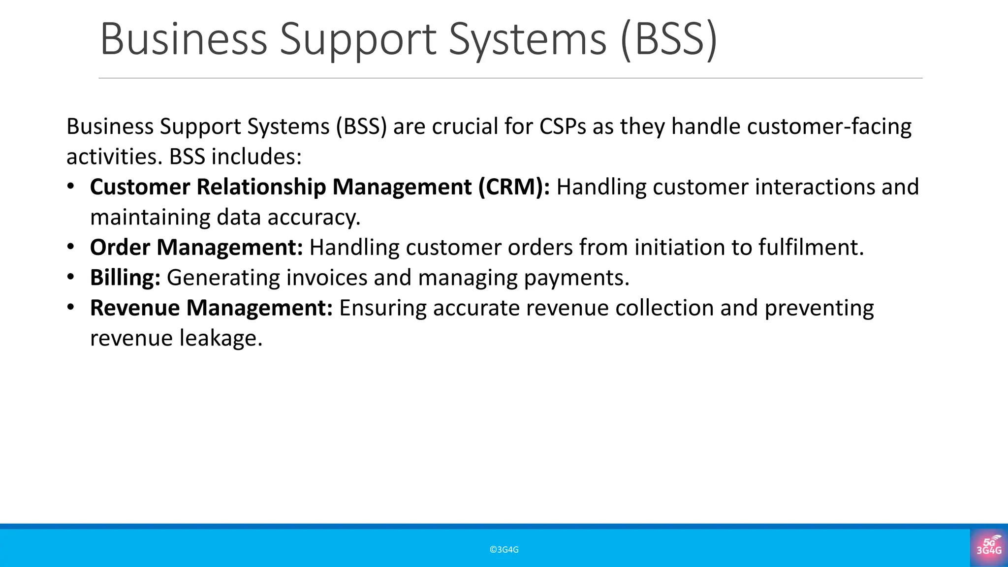 Business Support Systems (BSS)
©3G4G
Business Support Systems (BSS) are crucial for CSPs as they handle customer-facing
activities. BSS includes:
• Customer Relationship Management (CRM): Handling customer interactions and
maintaining data accuracy.
• Order Management: Handling customer orders from initiation to fulfilment.
• Billing: Generating invoices and managing payments.
• Revenue Management: Ensuring accurate revenue collection and preventing
revenue leakage.
 