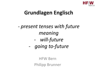 Grundlagen Englisch
- present tenses with future
meaning
- will-future
- going to-future
HFW Bern
Philipp Brunner
 