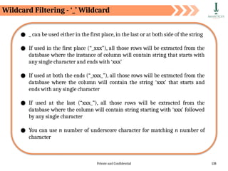 Private and Confidential 138
Wildcard Filtering - ‘_’ Wildcard
● _ can be used either in the first place, in the last or at both side of the string
● If used in the first place (“_xxx”), all those rows will be extracted from the
database where the instance of column will contain string that starts with
any single character and ends with ‘xxx’
● If used at both the ends (“_xxx_”), all those rows will be extracted from the
database where the column will contain the string ‘xxx’ that starts and
ends with any single character
● If used at the last (“xxx_”), all those rows will be extracted from the
database where the column will contain string starting with ‘xxx’ followed
by any single character
● You can use n number of underscore character for matching n number of
character
 