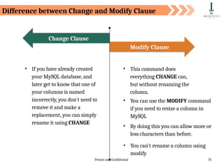 Private and Confidential 75
• If you have already created
your MySQL database, and
later get to know that one of
your columns is named
incorrectly, you don't need to
remove it and make a
replacement, you can simply
rename it using CHANGE
Modify Clause
Change Clause
• This command does
everything CHANGE can,
but without renaming the
column.
• You can use the MODIFY command
if you need to resize a column in
MySQL
• By doing this you can allow more or
less characters than before.
• You can't rename a column using
modify
Difference between Change and Modify Clause
 