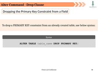 Private and Confidential 88
Dropping the Primary Key Constraint from a Field
To drop a PRIMARY KEY constraint from an already created table, use below syntax:
Syntax
ALTER TABLE table_name DROP PRIMARY KEY;
Alter Command - Drop Clause
 