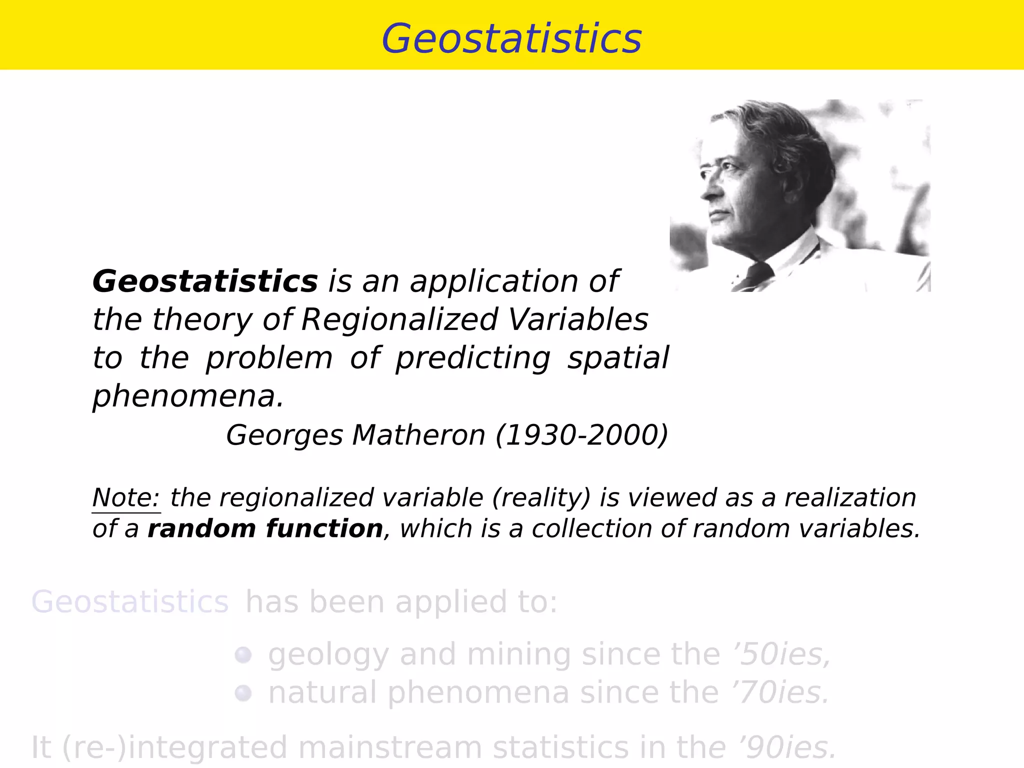 Geostatistics
Geostatistics is an application of
the theory of Regionalized Variables
to the problem of predicting spatial
phenomena.
Georges Matheron (1930-2000)
Note: the regionalized variable (reality) is viewed as a realization
of a random function, which is a collection of random variables.
Geostatistics has been applied to:
geology and mining since the ’50ies,
natural phenomena since the ’70ies.
It (re-)integrated mainstream statistics in the ’90ies.
 