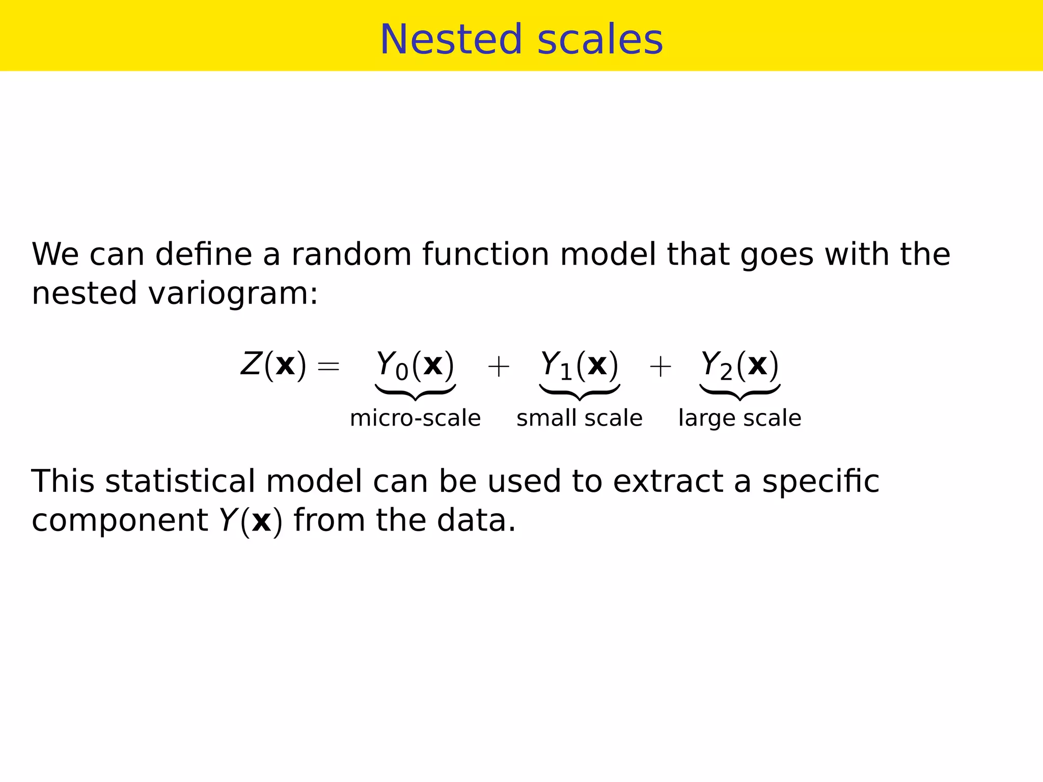 Nested scales
We can deﬁne a random function model that goes with the
nested variogram:
Z(x) = Y0(x)
micro-scale
+ Y1(x)
small scale
+ Y2(x)
large scale
This statistical model can be used to extract a speciﬁc
component Y(x) from the data.
 