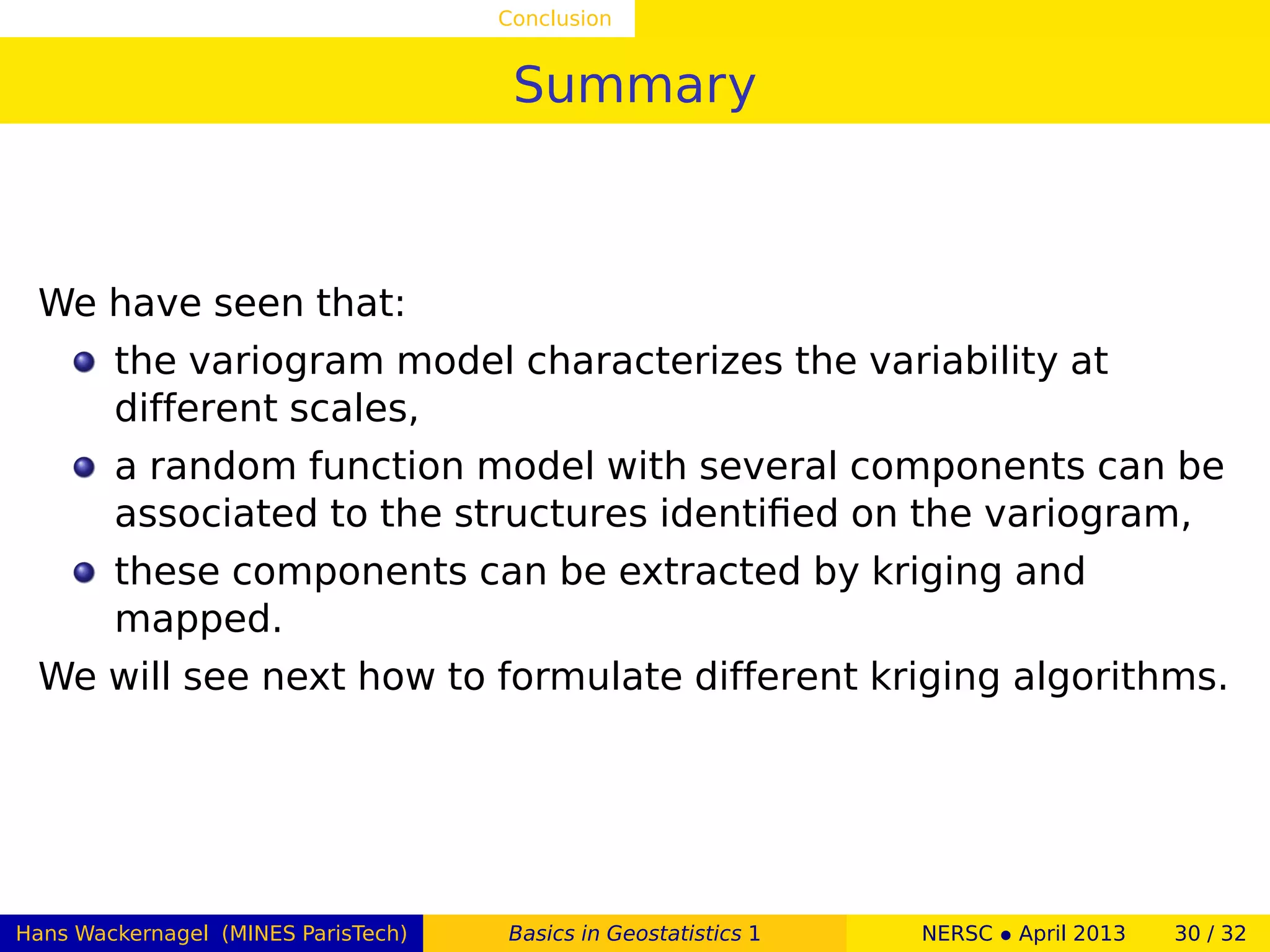 Conclusion
Summary
We have seen that:
the variogram model characterizes the variability at
different scales,
a random function model with several components can be
associated to the structures identiﬁed on the variogram,
these components can be extracted by kriging and
mapped.
We will see next how to formulate different kriging algorithms.
Hans Wackernagel (MINES ParisTech) Basics in Geostatistics 1 NERSC • April 2013 30 / 32
 