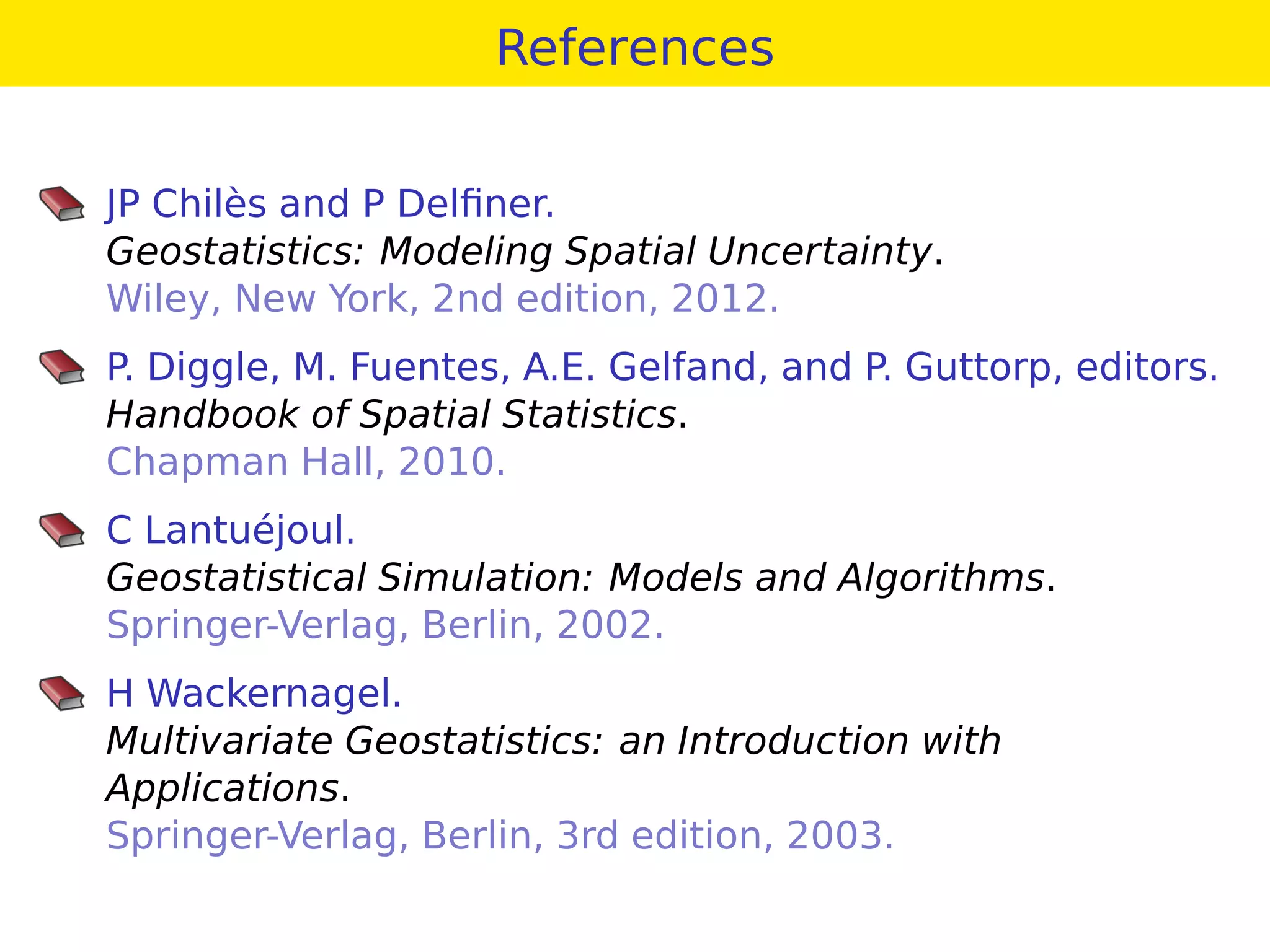 References
JP Chilès and P Delﬁner.
Geostatistics: Modeling Spatial Uncertainty.
Wiley, New York, 2nd edition, 2012.
P. Diggle, M. Fuentes, A.E. Gelfand, and P. Guttorp, editors.
Handbook of Spatial Statistics.
Chapman Hall, 2010.
C Lantuéjoul.
Geostatistical Simulation: Models and Algorithms.
Springer-Verlag, Berlin, 2002.
H Wackernagel.
Multivariate Geostatistics: an Introduction with
Applications.
Springer-Verlag, Berlin, 3rd edition, 2003.
 