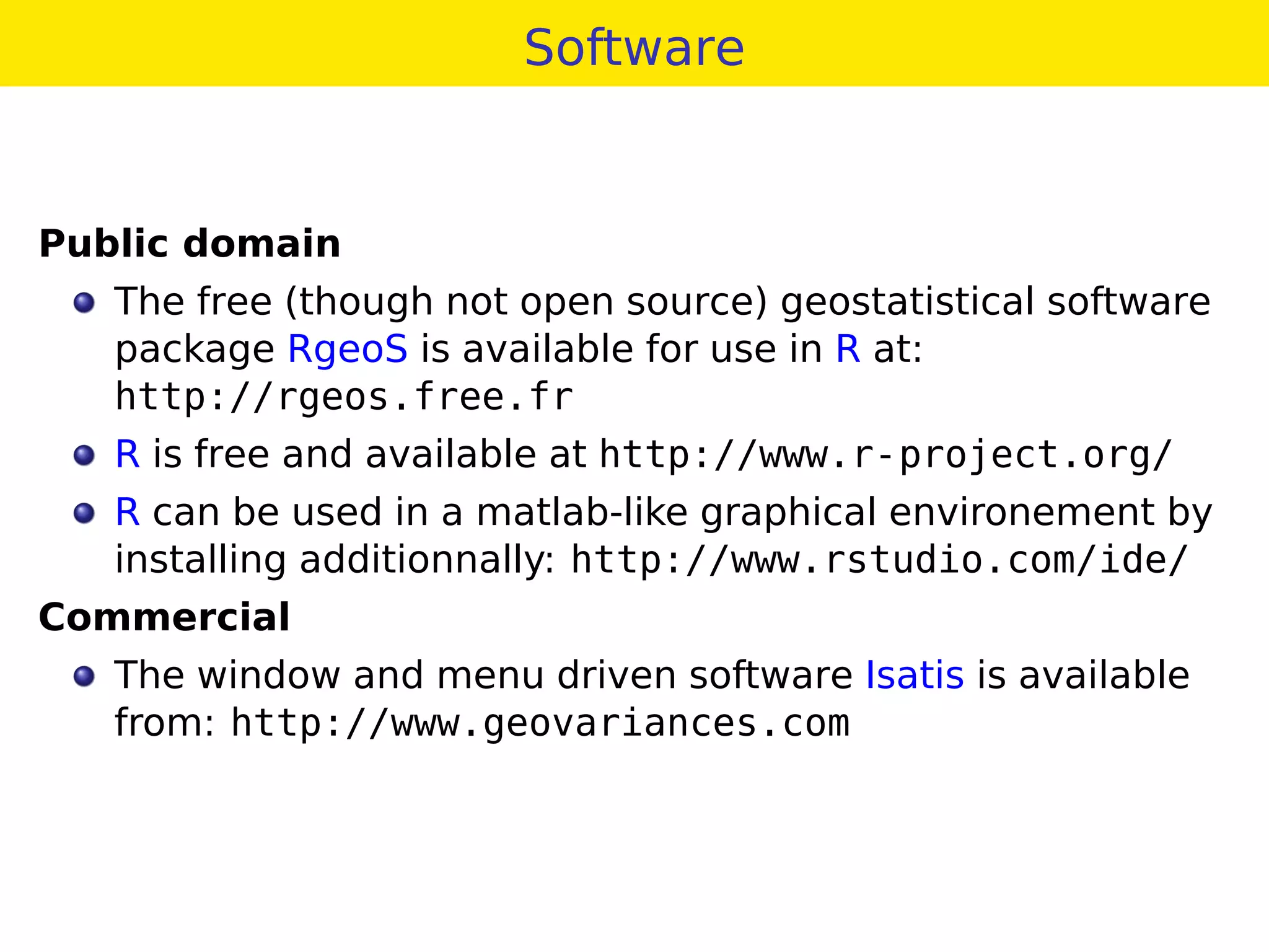 Software
Public domain
The free (though not open source) geostatistical software
package RgeoS is available for use in R at:
http://rgeos.free.fr
R is free and available at http://www.r-project.org/
R can be used in a matlab-like graphical environement by
installing additionnally: http://www.rstudio.com/ide/
Commercial
The window and menu driven software Isatis is available
from: http://www.geovariances.com
 