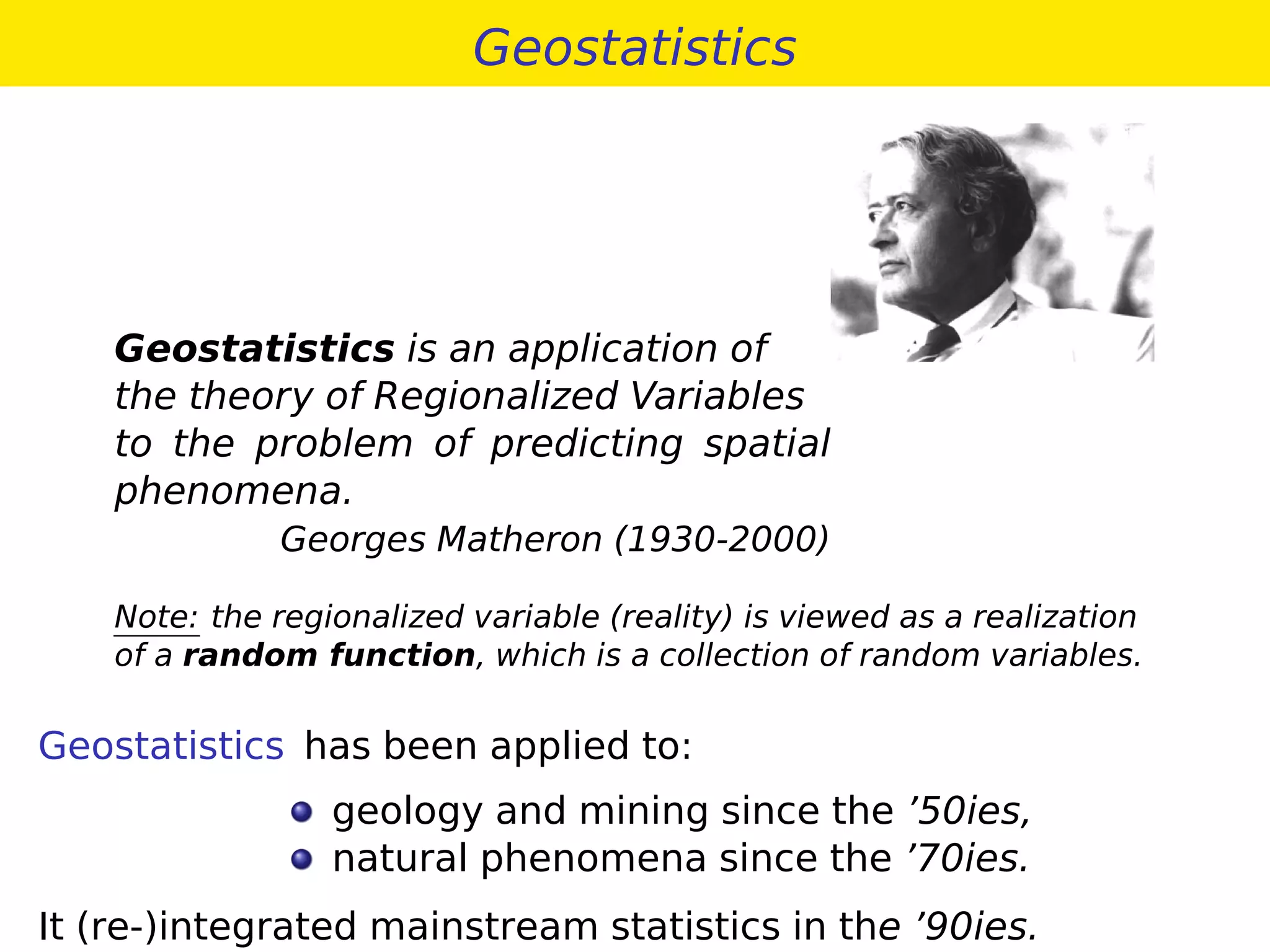 Geostatistics
Geostatistics is an application of
the theory of Regionalized Variables
to the problem of predicting spatial
phenomena.
Georges Matheron (1930-2000)
Note: the regionalized variable (reality) is viewed as a realization
of a random function, which is a collection of random variables.
Geostatistics has been applied to:
geology and mining since the ’50ies,
natural phenomena since the ’70ies.
It (re-)integrated mainstream statistics in the ’90ies.
 