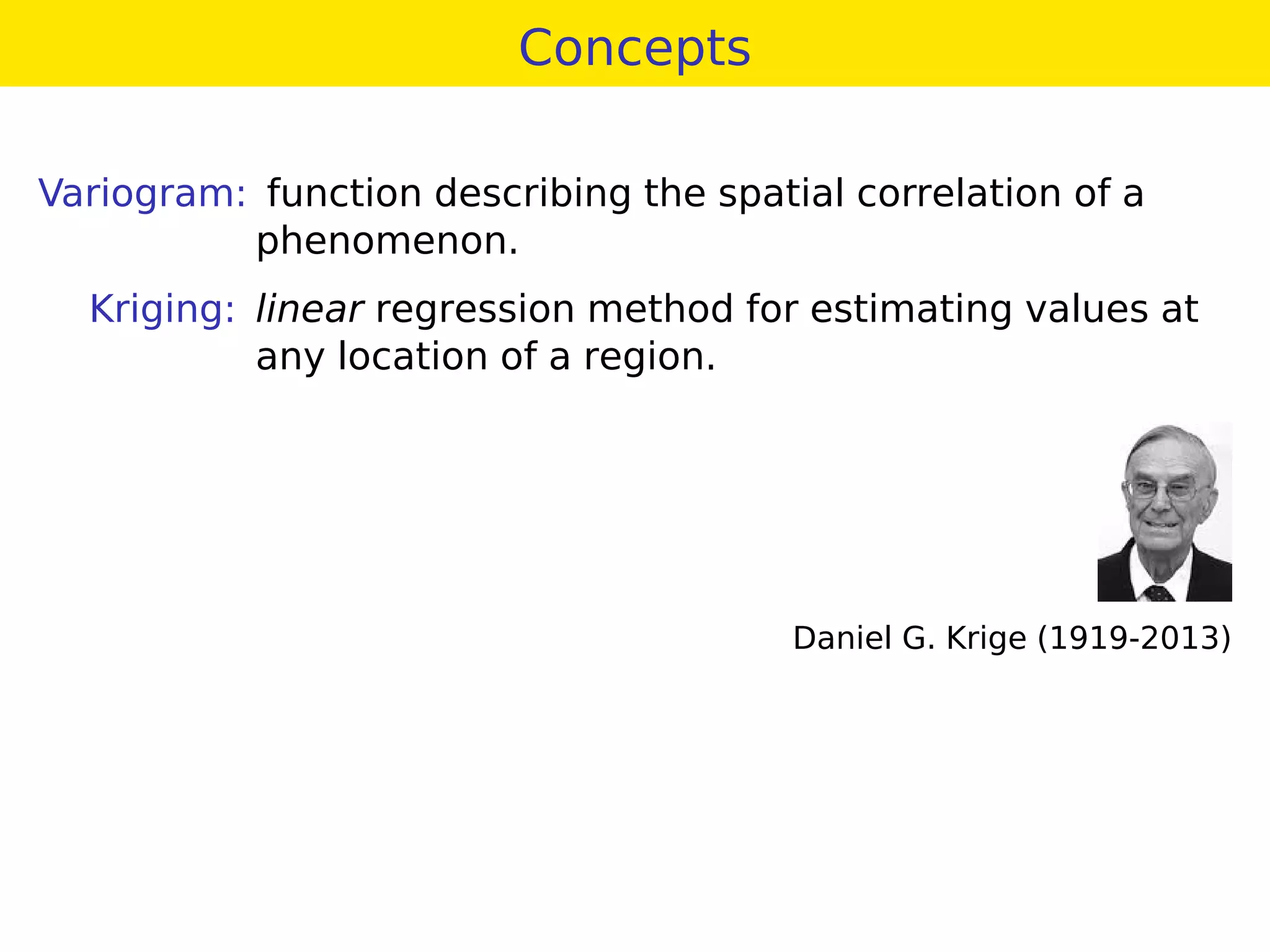 Concepts
Variogram: function describing the spatial correlation of a
phenomenon.
Kriging: linear regression method for estimating values at
any location of a region.
Daniel G. Krige (1919-2013)
 