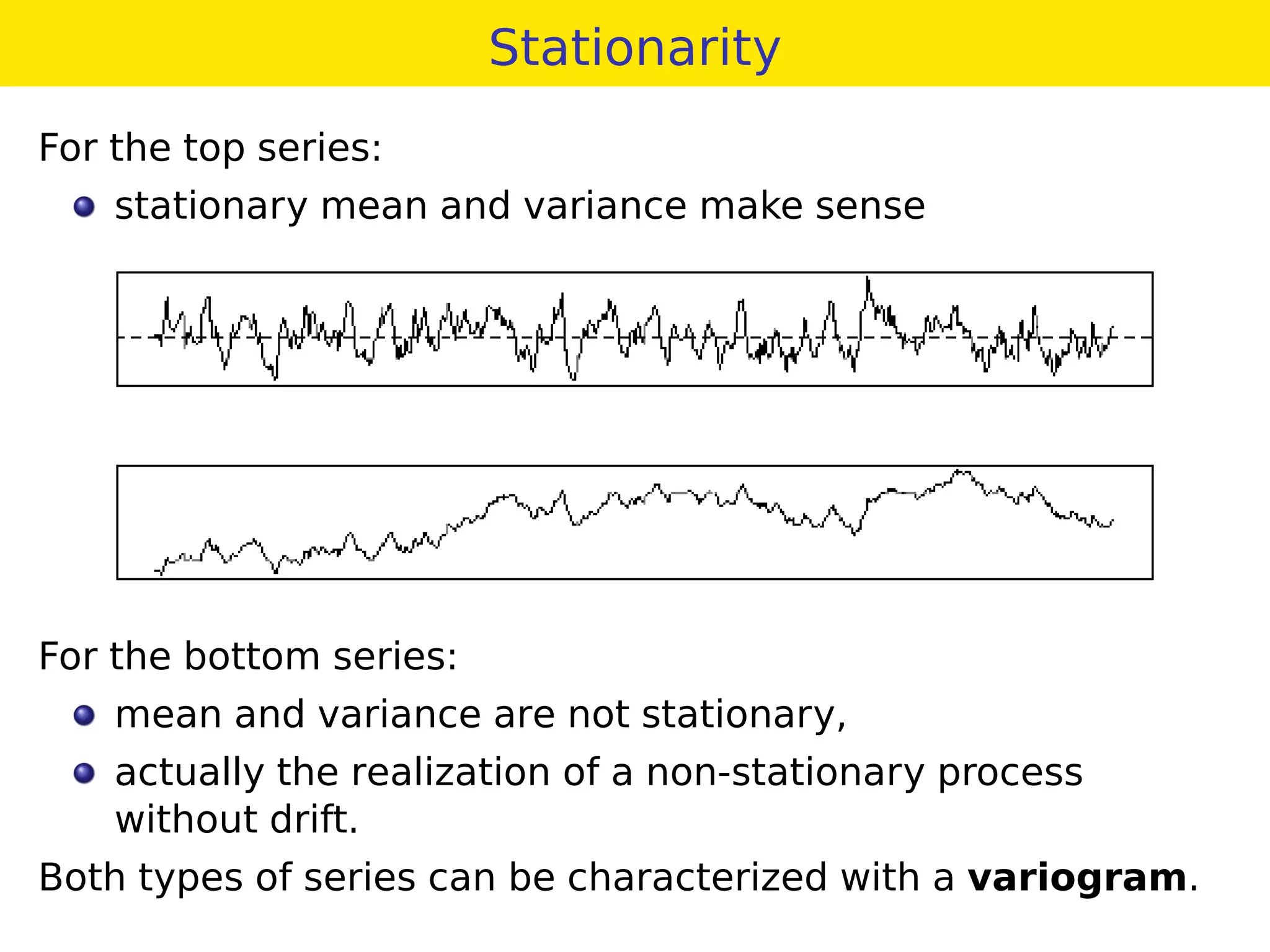 Stationarity
For the top series:
stationary mean and variance make sense
For the bottom series:
mean and variance are not stationary,
actually the realization of a non-stationary process
without drift.
Both types of series can be characterized with a variogram.
 