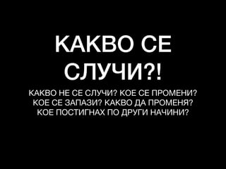 КАКВО СЕ
СЛУЧИ?!
КАКВО НЕ СЕ СЛУЧИ? КОЕ СЕ ПРОМЕНИ?

КОЕ СЕ ЗАПАЗИ? КАКВО ДА ПРОМЕНЯ?

КОЕ ПОСТИГНАХ ПО ДРУГИ НАЧИНИ?

 