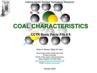 CCTR
Indiana Center for Coal Technology Research
1
Brian H. Bowen, Marty W. Irwin
The Energy Center at Discovery Park
Purdue University
CCTR, Potter Center, 500 Central Drive
West Lafayette, IN 47907-2022
http://www.purdue.edu/dp/energy/CCTR/
Email: cctr@ecn.purdue.edu
October 2008
COAL CHARACTERISTICS
CCTR Basic Facts File # 8
Indiana Center for Coal Technology Research
 