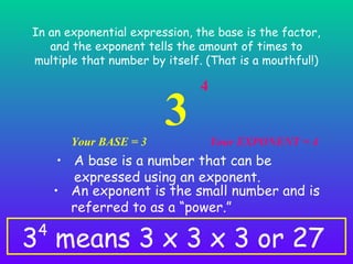In an exponential expression, the base is the factor,
and the exponent tells the amount of times to
multiple that number by itself. (That is a mouthful!)

Your BASE = 3

3

4

Your EXPONENT = 4

• A base is a number that can be
expressed using an exponent.
• An exponent is the small number and is
referred to as a “power.”

3 means 3 x 3 x 3 or 27
4

 