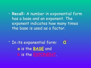 • Recall: A number in exponential form
has a base and an exponent. The
exponent indicates how many times
the base is used as a factor.
• In its exponential form:
a is the BASE and
b is the EXPONENT.

ab

 