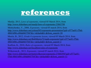 references
Maslijr, 2013, Laws of exponents, viewed 05 March 2014, from
http://www.slideshare.net/masljr/laws-of-exponents-23863798
Melnichenko, Y., 2008, Exponents, viewed 05 march 2014, from
http://www.slideshare.net/yelena585/exponents-presentation?qid=c977ae81-f7bd48bf-bf86-c88dd4657047&v=default&b=&from_search=30
Morris, B., 2012, Grade 6 exponents lesson, viewed 05 March 2014, from
http://www.slideshare.net/BobMorris72/math-exponents?qid=c977ae81-f7bd48bf-bf86-c88dd4657047&v=default&b=&from_search=2
Scallion, K., 2010, Rules of exponents, viewed 05 March 2014, from
http://www.slideshare.net/kscallion/rules-of-exponents
Wilkerosn,K., 2013, Exponents, viewed 05 march 2014, from
http://www.slideshare.net/katiewilkerosn/exponents-27460394?qid=c977ae81f7bd-48bf-bf86-c88dd4657047&v=default&b=&from_search=11

 