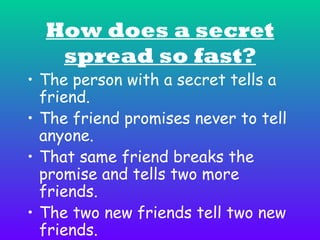How does a secret
spread so fast?

• The person with a secret tells a
friend.
• The friend promises never to tell
anyone.
• That same friend breaks the
promise and tells two more
friends.
• The two new friends tell two new
friends.

 