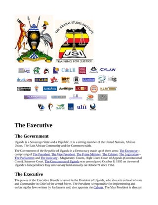 The Executive
The Government
Uganda is a Sovereign State and a Republic. It is a sitting member of the United Nations, African
Union, The East African Community and the Commonwealth.
The Government of the Republic of Uganda is a Democracy made up of three arms: The Executive –
comprising of The President, The Vice President, The Prime Minister, The Cabinet; The Legislature –
The Parliament; and The Judiciary - Magistrates' Courts, High Court, Court of Appeals (Constitutional
Court), Supreme Court. The Constitution of Uganda was promulgated October 8, 1995 on the eve of
Uganda’s Independence Day anniversary held annually on October 9 since 1962.


The Executive
The power of the Executive Branch is vested in the President of Uganda, who also acts as head of state
and Commander-in-Chief of the armed forces. The President is responsible for implementing and
enforcing the laws written by Parliament and, also appoints the Cabinet. The Vice President is also part
 