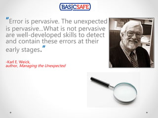 “Error is pervasive. The unexpected
is pervasive...What is not pervasive
are well-developed skills to detect
and contain these errors at their
early stages.”
-Karl E. Weick,
author, Managing the Unexpected
 