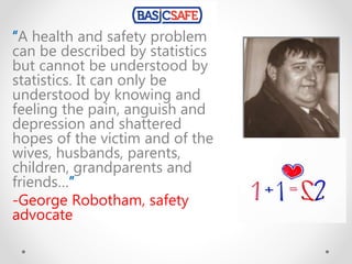 “A health and safety problem
can be described by statistics
but cannot be understood by
statistics. It can only be
understood by knowing and
feeling the pain, anguish and
depression and shattered
hopes of the victim and of the
wives, husbands, parents,
children, grandparents and
friends…”
-George Robotham, safety
advocate
 