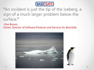 “An incident is just the tip of the iceberg, a
sign of a much larger problem below the
surface.”
-Don Brown,
Owner, Director of Software Products and Services for BasicSafe
 