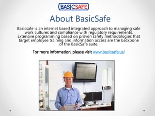 About BasicSafe
Basicsafe is an internet based integrated approach to managing safe
work cultures and compliance with regulatory requirements.
Extensive programming based on proven safety methodologies that
target employee training and information access are the backbone
of the BasicSafe suite.
For more information, please visit www.basicsafe.us/
 