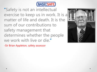 “Safety is not an intellectual
exercise to keep us in work. It is a
matter of life and death. It is the
sum of our contributions to
safety management that
determines whether the people
we work with live or die.”
-Sir Brian Appleton, safety assessor
 