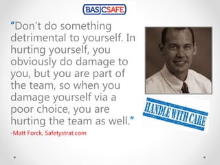 “Don’t do something
detrimental to yourself. In
hurting yourself, you
obviously do damage to
you, but you are part of
the team, so when you
damage yourself via a
poor choice, you are
hurting the team as well.”
-Matt Forck, Safetystrat.com
 