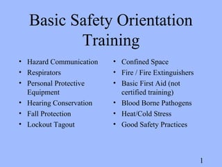 1
Basic Safety Orientation
Training
• Hazard Communication
• Respirators
• Personal Protective
Equipment
• Hearing Conservation
• Fall Protection
• Lockout Tagout
• Confined Space
• Fire / Fire Extinguishers
• Basic First Aid (not
certified training)
• Blood Borne Pathogens
• Heat/Cold Stress
• Good Safety Practices
 