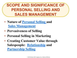 © 2003 McGraw-Hill Companies, Inc., McGraw-Hill/Irwin
• Nature of Personal Selling and
Sales Management
• Pervasiveness of Selling
• Personal Selling in Marketing
• Creating Customer Value through
Salespeople: Relationship and
Partnership Selling
SCOPE AND SIGNIFICANCE OF
PERSONAL SELLING AND
SALES MANAGEMENT
 
