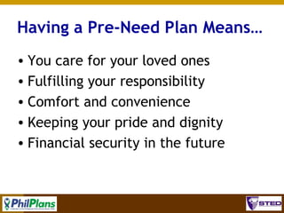Having a Pre-Need Plan Means…
• You care for your loved ones
• Fulfilling your responsibility
• Comfort and convenience
• Keeping your pride and dignity
• Financial security in the future

10

 