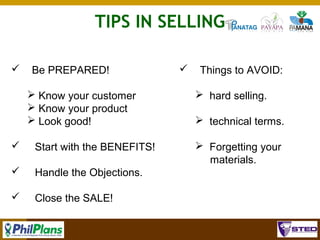 TIPS IN SELLING


Be PREPARED!
 Know your customer
 Know your product
 Look good!



Start with the BENEFITS!



Things to AVOID:
 hard selling.
 technical terms.

Handle the Objections.





 Forgetting your
materials.

Close the SALE!
104

 