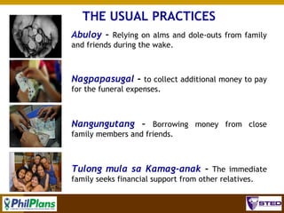 THE USUAL PRACTICES
Abuloy – Relying on alms and dole-outs from family
and friends during the wake.

Nagpapasugal - to collect additional money to pay
for the funeral expenses.

Nangungutang – Borrowing money from close
family members and friends.

Tulong mula sa Kamag-anak - The immediate
family seeks financial support from other relatives.
27

 