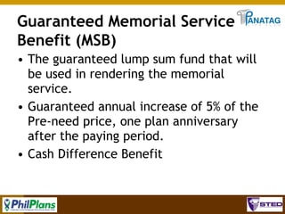 Guaranteed Memorial Service
Benefit (MSB)
• The guaranteed lump sum fund that will
be used in rendering the memorial
service.
• Guaranteed annual increase of 5% of the
Pre-need price, one plan anniversary
after the paying period.
• Cash Difference Benefit

32

 