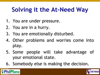 Solving it the At-Need Way
1.
2.
3.
4.

You are under pressure.
You are in a hurry.
You are emotionally disturbed.
Other problems and worries come into
play.
5. Some people will take advantage of
your emotional state.
6. Somebody else is making the decision.
6

 