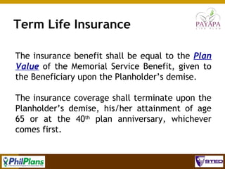Term Life Insurance
The insurance benefit shall be equal to the Plan
Value of the Memorial Service Benefit, given to
the Beneficiary upon the Planholder’s demise.
The insurance coverage shall terminate upon the
Planholder’s demise, his/her attainment of age
65 or at the 40th plan anniversary, whichever
comes first.
65

 