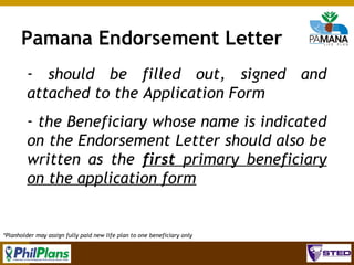 Pamana Endorsement Letter
­ should be filled out, signed and
attached to the Application Form
­ the Beneficiary whose name is indicated
on the Endorsement Letter should also be
written as the first primary beneficiary
on the application form

*Planholder may assign fully paid new life plan to one beneficiary only

76

 