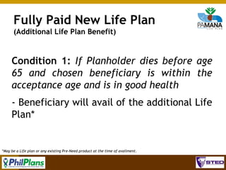 Fully Paid New Life Plan
(Additional Life Plan Benefit)

Condition 1: If Planholder dies before age
65 and chosen beneficiary is within the
acceptance age and is in good health
- Beneficiary will avail of the additional Life
Plan*

*May be a Life plan or any existing Pre-Need product at the time of availment.

78

 