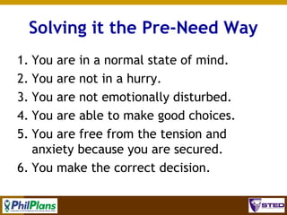 Solving it the Pre-Need Way
1. You are in a normal state of mind.
2. You are not in a hurry.
3. You are not emotionally disturbed.
4. You are able to make good choices.
5. You are free from the tension and
anxiety because you are secured.
6. You make the correct decision.
8

 