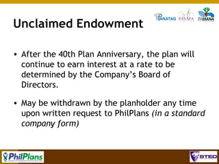 Unclaimed Endowment
• After the 40th Plan Anniversary, the plan will
continue to earn interest at a rate to be
determined by the Company’s Board of
Directors.
• May be withdrawn by the planholder any time
upon written request to PhilPlans (in a standard
company form)

91

 